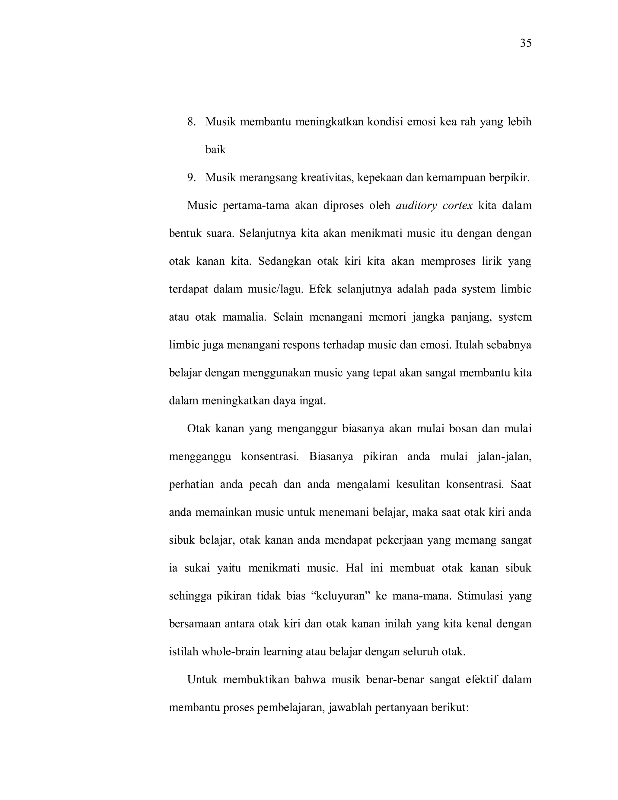 35 
8. Musik membantu meningkatkan kondisi emosi kea rah yang lebih baik 
9. Musik merangsang kreativitas, kepekaan dan kemampuan berpikir. 
Music pertama-tama akan diproses oleh auditory cortex kita dalam bentuk suara. Selanjutnya kita akan menikmati music itu dengan dengan otak kanan kita. Sedangkan otak kiri kita akan memproses lirik yang terdapat dalam music/lagu. Efek selanjutnya adalah pada system limbic atau otak mamalia. Selain menangani memori jangka panjang, system limbic juga menangani respons terhadap music dan emosi. Itulah sebabnya belajar dengan menggunakan music yang tepat akan sangat membantu kita dalam meningkatkan daya ingat. 
Otak kanan yang menganggur biasanya akan mulai bosan dan mulai mengganggu konsentrasi. Biasanya pikiran anda mulai jalan-jalan, perhatian anda pecah dan anda mengalami kesulitan konsentrasi. Saat anda memainkan music untuk menemani belajar, maka saat otak kiri anda sibuk belajar, otak kanan anda mendapat pekerjaan yang memang sangat ia sukai yaitu menikmati music. Hal ini membuat otak kanan sibuk sehingga pikiran tidak bias “keluyuran” ke mana-mana. Stimulasi yang bersamaan antara otak kiri dan otak kanan inilah yang kita kenal dengan istilah whole-brain learning atau belajar dengan seluruh otak. 
Untuk membuktikan bahwa musik benar-benar sangat efektif dalam membantu proses pembelajaran, jawablah pertanyaan berikut:  
