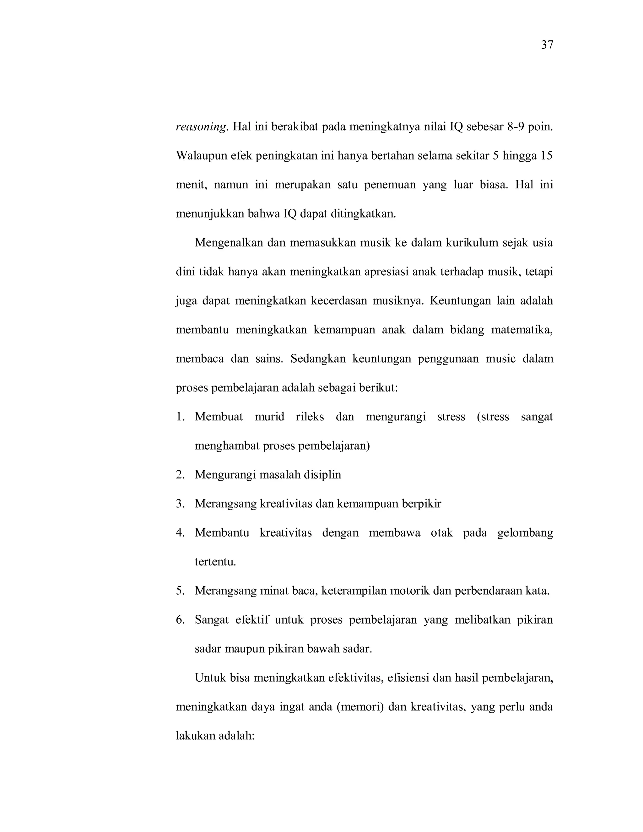 37 
reasoning. Hal ini berakibat pada meningkatnya nilai IQ sebesar 8-9 poin. Walaupun efek peningkatan ini hanya bertahan selama sekitar 5 hingga 15 menit, namun ini merupakan satu penemuan yang luar biasa. Hal ini menunjukkan bahwa IQ dapat ditingkatkan. 
Mengenalkan dan memasukkan musik ke dalam kurikulum sejak usia dini tidak hanya akan meningkatkan apresiasi anak terhadap musik, tetapi juga dapat meningkatkan kecerdasan musiknya. Keuntungan lain adalah membantu meningkatkan kemampuan anak dalam bidang matematika, membaca dan sains. Sedangkan keuntungan penggunaan music dalam proses pembelajaran adalah sebagai berikut: 
1. Membuat murid rileks dan mengurangi stress (stress sangat menghambat proses pembelajaran) 
2. Mengurangi masalah disiplin 
3. Merangsang kreativitas dan kemampuan berpikir 
4. Membantu kreativitas dengan membawa otak pada gelombang tertentu. 
5. Merangsang minat baca, keterampilan motorik dan perbendaraan kata. 
6. Sangat efektif untuk proses pembelajaran yang melibatkan pikiran sadar maupun pikiran bawah sadar. 
Untuk bisa meningkatkan efektivitas, efisiensi dan hasil pembelajaran, meningkatkan daya ingat anda (memori) dan kreativitas, yang perlu anda lakukan adalah:  