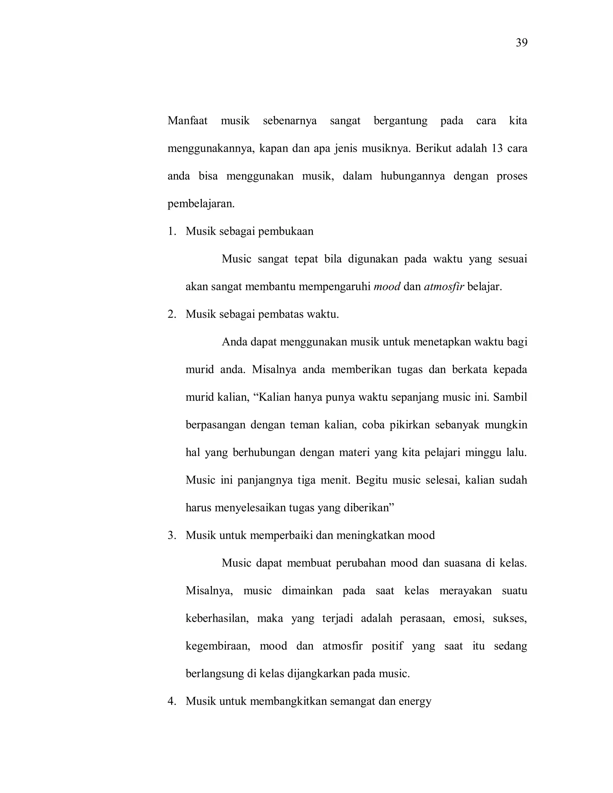 39 
Manfaat musik sebenarnya sangat bergantung pada cara kita menggunakannya, kapan dan apa jenis musiknya. Berikut adalah 13 cara anda bisa menggunakan musik, dalam hubungannya dengan proses pembelajaran. 
1. Musik sebagai pembukaan 
Music sangat tepat bila digunakan pada waktu yang sesuai akan sangat membantu mempengaruhi mood dan atmosfir belajar. 
2. Musik sebagai pembatas waktu. 
Anda dapat menggunakan musik untuk menetapkan waktu bagi murid anda. Misalnya anda memberikan tugas dan berkata kepada murid kalian, “Kalian hanya punya waktu sepanjang music ini. Sambil berpasangan dengan teman kalian, coba pikirkan sebanyak mungkin hal yang berhubungan dengan materi yang kita pelajari minggu lalu. Music ini panjangnya tiga menit. Begitu music selesai, kalian sudah harus menyelesaikan tugas yang diberikan” 
3. Musik untuk memperbaiki dan meningkatkan mood 
Music dapat membuat perubahan mood dan suasana di kelas. Misalnya, music dimainkan pada saat kelas merayakan suatu keberhasilan, maka yang terjadi adalah perasaan, emosi, sukses, kegembiraan, mood dan atmosfir positif yang saat itu sedang berlangsung di kelas dijangkarkan pada music. 
4. Musik untuk membangkitkan semangat dan energy  