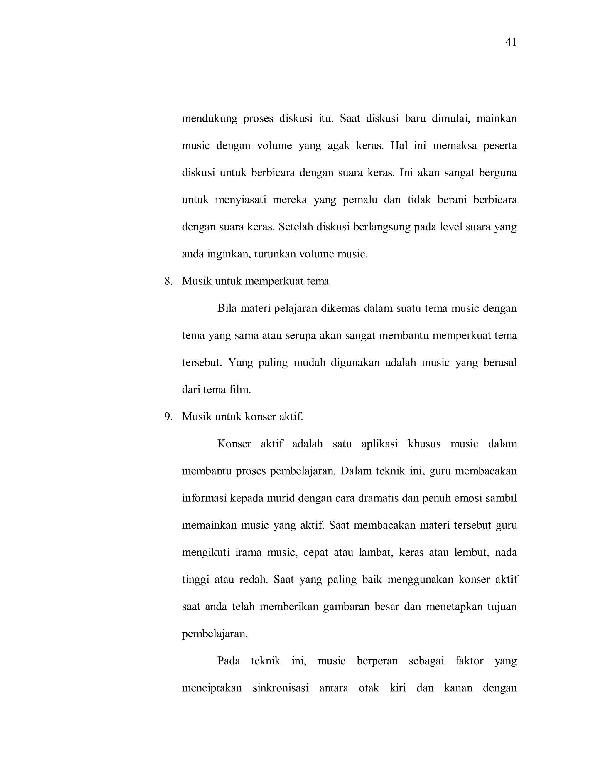 41 
mendukung proses diskusi itu. Saat diskusi baru dimulai, mainkan music dengan volume yang agak keras. Hal ini memaksa peserta diskusi untuk berbicara dengan suara keras. Ini akan sangat berguna untuk menyiasati mereka yang pemalu dan tidak berani berbicara dengan suara keras. Setelah diskusi berlangsung pada level suara yang anda inginkan, turunkan volume music. 
8. Musik untuk memperkuat tema 
Bila materi pelajaran dikemas dalam suatu tema music dengan tema yang sama atau serupa akan sangat membantu memperkuat tema tersebut. Yang paling mudah digunakan adalah music yang berasal dari tema film. 
9. Musik untuk konser aktif. 
Konser aktif adalah satu aplikasi khusus music dalam membantu proses pembelajaran. Dalam teknik ini, guru membacakan informasi kepada murid dengan cara dramatis dan penuh emosi sambil memainkan music yang aktif. Saat membacakan materi tersebut guru mengikuti irama music, cepat atau lambat, keras atau lembut, nada tinggi atau redah. Saat yang paling baik menggunakan konser aktif saat anda telah memberikan gambaran besar dan menetapkan tujuan pembelajaran. 
Pada teknik ini, music berperan sebagai faktor yang menciptakan sinkronisasi antara otak kiri dan kanan dengan  