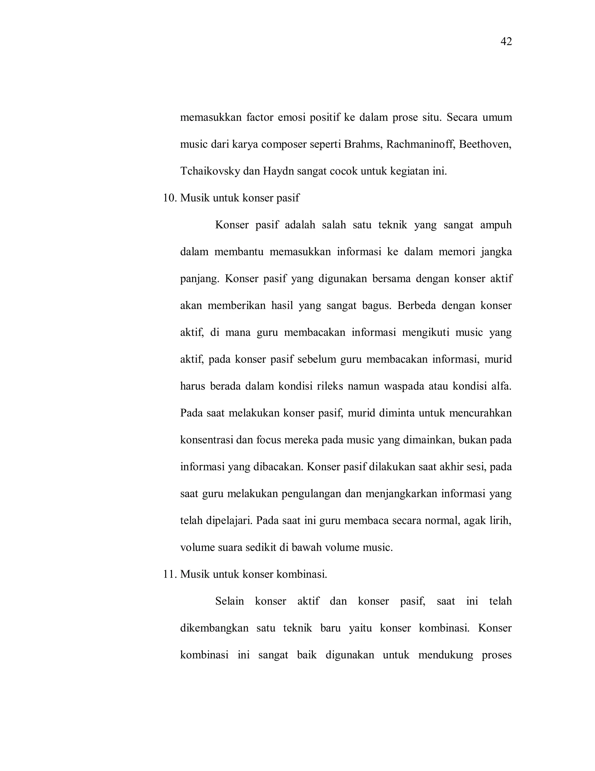 42 
memasukkan factor emosi positif ke dalam prose situ. Secara umum music dari karya composer seperti Brahms, Rachmaninoff, Beethoven, Tchaikovsky dan Haydn sangat cocok untuk kegiatan ini. 
10. Musik untuk konser pasif 
Konser pasif adalah salah satu teknik yang sangat ampuh dalam membantu memasukkan informasi ke dalam memori jangka panjang. Konser pasif yang digunakan bersama dengan konser aktif akan memberikan hasil yang sangat bagus. Berbeda dengan konser aktif, di mana guru membacakan informasi mengikuti music yang aktif, pada konser pasif sebelum guru membacakan informasi, murid harus berada dalam kondisi rileks namun waspada atau kondisi alfa. Pada saat melakukan konser pasif, murid diminta untuk mencurahkan konsentrasi dan focus mereka pada music yang dimainkan, bukan pada informasi yang dibacakan. Konser pasif dilakukan saat akhir sesi, pada saat guru melakukan pengulangan dan menjangkarkan informasi yang telah dipelajari. Pada saat ini guru membaca secara normal, agak lirih, volume suara sedikit di bawah volume music. 
11. Musik untuk konser kombinasi. 
Selain konser aktif dan konser pasif, saat ini telah dikembangkan satu teknik baru yaitu konser kombinasi. Konser kombinasi ini sangat baik digunakan untuk mendukung proses  