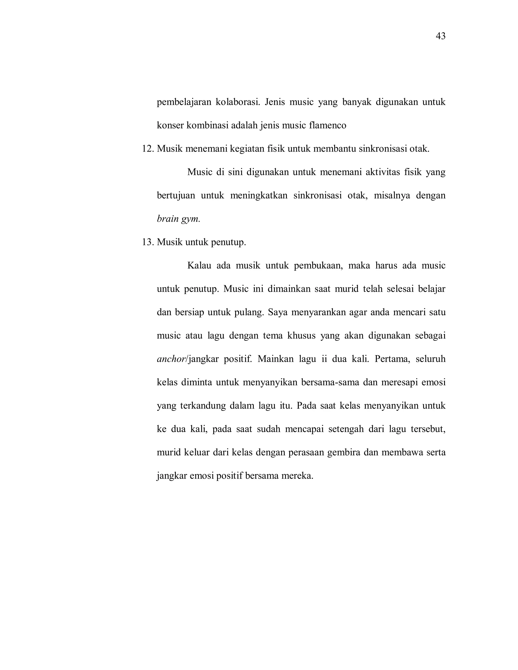 43 
pembelajaran kolaborasi. Jenis music yang banyak digunakan untuk konser kombinasi adalah jenis music flamenco 
12. Musik menemani kegiatan fisik untuk membantu sinkronisasi otak. 
Music di sini digunakan untuk menemani aktivitas fisik yang bertujuan untuk meningkatkan sinkronisasi otak, misalnya dengan brain gym. 
13. Musik untuk penutup. 
Kalau ada musik untuk pembukaan, maka harus ada music untuk penutup. Music ini dimainkan saat murid telah selesai belajar dan bersiap untuk pulang. Saya menyarankan agar anda mencari satu music atau lagu dengan tema khusus yang akan digunakan sebagai anchor/jangkar positif. Mainkan lagu ii dua kali. Pertama, seluruh kelas diminta untuk menyanyikan bersama-sama dan meresapi emosi yang terkandung dalam lagu itu. Pada saat kelas menyanyikan untuk ke dua kali, pada saat sudah mencapai setengah dari lagu tersebut, murid keluar dari kelas dengan perasaan gembira dan membawa serta jangkar emosi positif bersama mereka. 

