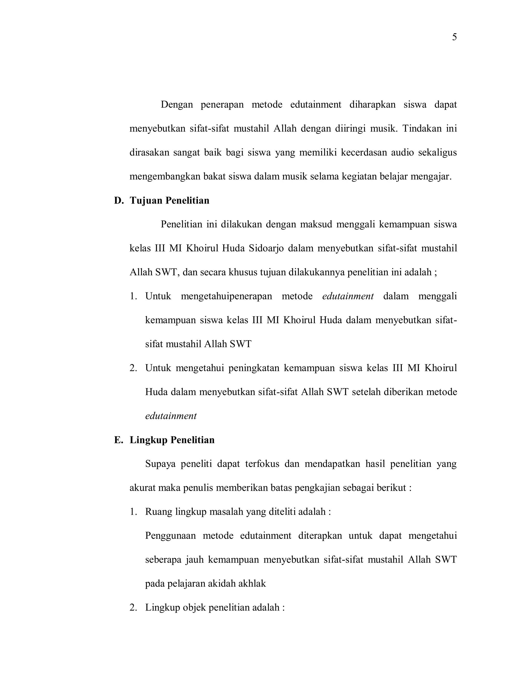 5 
Dengan penerapan metode edutainment diharapkan siswa dapat menyebutkan sifat-sifat mustahil Allah dengan diiringi musik. Tindakan ini dirasakan sangat baik bagi siswa yang memiliki kecerdasan audio sekaligus mengembangkan bakat siswa dalam musik selama kegiatan belajar mengajar. 
D. Tujuan Penelitian 
Penelitian ini dilakukan dengan maksud menggali kemampuan siswa kelas III MI Khoirul Huda Sidoarjo dalam menyebutkan sifat-sifat mustahil Allah SWT, dan secara khusus tujuan dilakukannya penelitian ini adalah ; 
1. Untuk mengetahuipenerapan metode edutainment dalam menggali kemampuan siswa kelas III MI Khoirul Huda dalam menyebutkan sifat- sifat mustahil Allah SWT 
2. Untuk mengetahui peningkatan kemampuan siswa kelas III MI Khoirul Huda dalam menyebutkan sifat-sifat Allah SWT setelah diberikan metode edutainment 
E. Lingkup Penelitian 
Supaya peneliti dapat terfokus dan mendapatkan hasil penelitian yang akurat maka penulis memberikan batas pengkajian sebagai berikut : 
1. Ruang lingkup masalah yang diteliti adalah : 
Penggunaan metode edutainment diterapkan untuk dapat mengetahui seberapa jauh kemampuan menyebutkan sifat-sifat mustahil Allah SWT pada pelajaran akidah akhlak 
2. Lingkup objek penelitian adalah :  