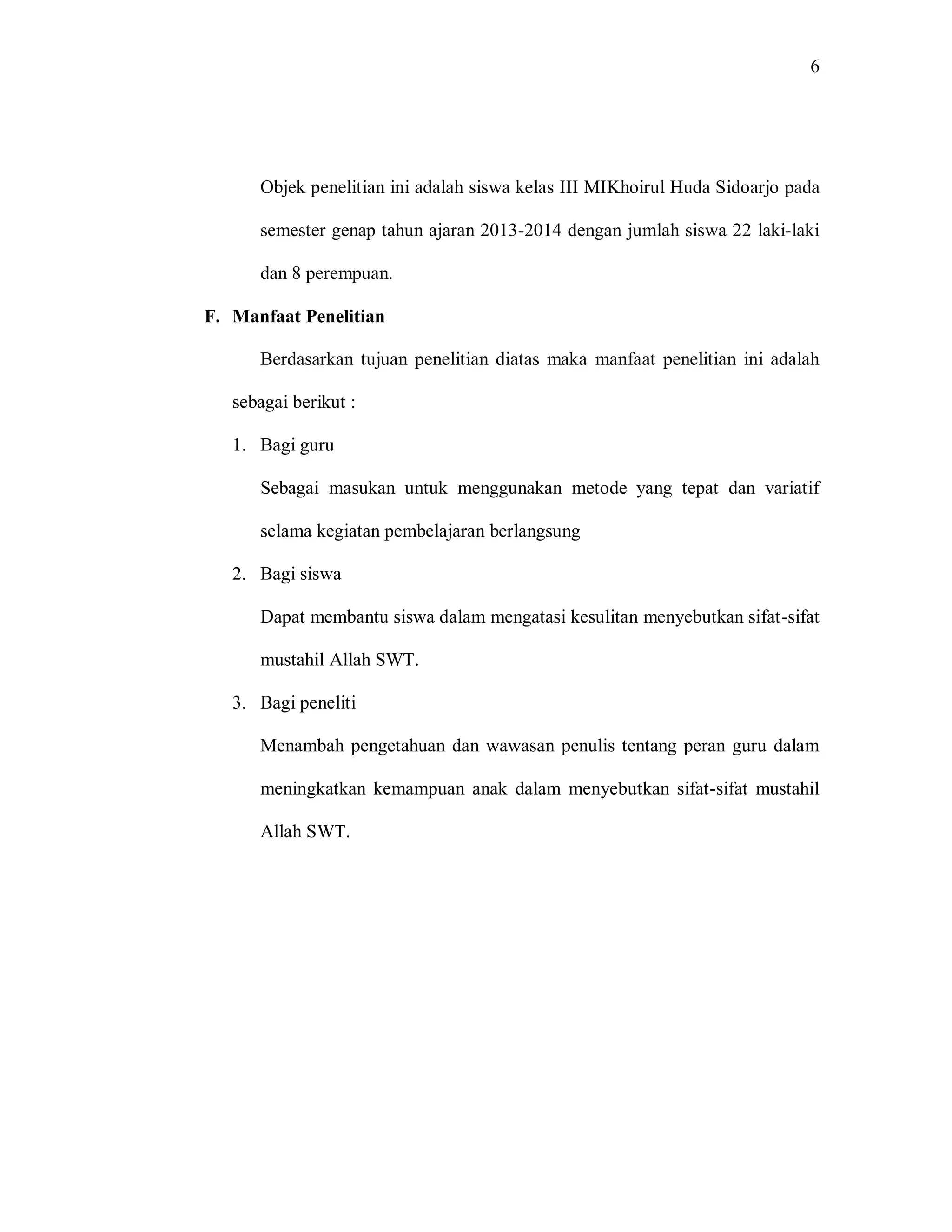 6 
Objek penelitian ini adalah siswa kelas III MIKhoirul Huda Sidoarjo pada semester genap tahun ajaran 2013-2014 dengan jumlah siswa 22 laki-laki dan 8 perempuan. 
F. Manfaat Penelitian 
Berdasarkan tujuan penelitian diatas maka manfaat penelitian ini adalah sebagai berikut : 
1. Bagi guru 
Sebagai masukan untuk menggunakan metode yang tepat dan variatif selama kegiatan pembelajaran berlangsung 
2. Bagi siswa 
Dapat membantu siswa dalam mengatasi kesulitan menyebutkan sifat-sifat mustahil Allah SWT. 
3. Bagi peneliti 
Menambah pengetahuan dan wawasan penulis tentang peran guru dalam meningkatkan kemampuan anak dalam menyebutkan sifat-sifat mustahil Allah SWT. 
 
