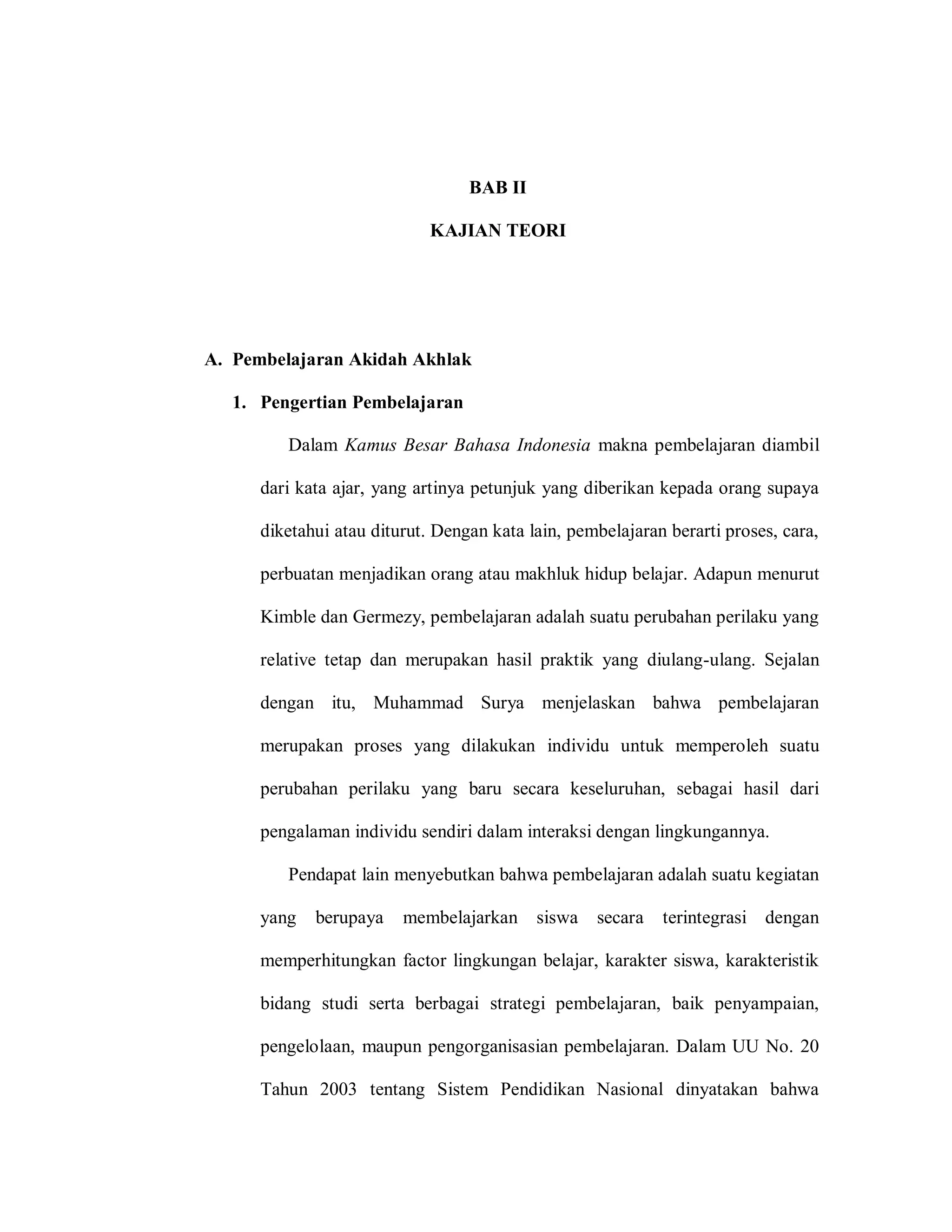 7 
BAB II 
KAJIAN TEORI 
A. Pembelajaran Akidah Akhlak 
1. Pengertian Pembelajaran 
Dalam Kamus Besar Bahasa Indonesia makna pembelajaran diambil dari kata ajar, yang artinya petunjuk yang diberikan kepada orang supaya diketahui atau diturut. Dengan kata lain, pembelajaran berarti proses, cara, perbuatan menjadikan orang atau makhluk hidup belajar. Adapun menurut Kimble dan Germezy, pembelajaran adalah suatu perubahan perilaku yang relative tetap dan merupakan hasil praktik yang diulang-ulang. Sejalan dengan itu, Muhammad Surya menjelaskan bahwa pembelajaran merupakan proses yang dilakukan individu untuk memperoleh suatu perubahan perilaku yang baru secara keseluruhan, sebagai hasil dari pengalaman individu sendiri dalam interaksi dengan lingkungannya. 
Pendapat lain menyebutkan bahwa pembelajaran adalah suatu kegiatan yang berupaya membelajarkan siswa secara terintegrasi dengan memperhitungkan factor lingkungan belajar, karakter siswa, karakteristik bidang studi serta berbagai strategi pembelajaran, baik penyampaian, pengelolaan, maupun pengorganisasian pembelajaran. Dalam UU No. 20 Tahun 2003 tentang Sistem Pendidikan Nasional dinyatakan bahwa  