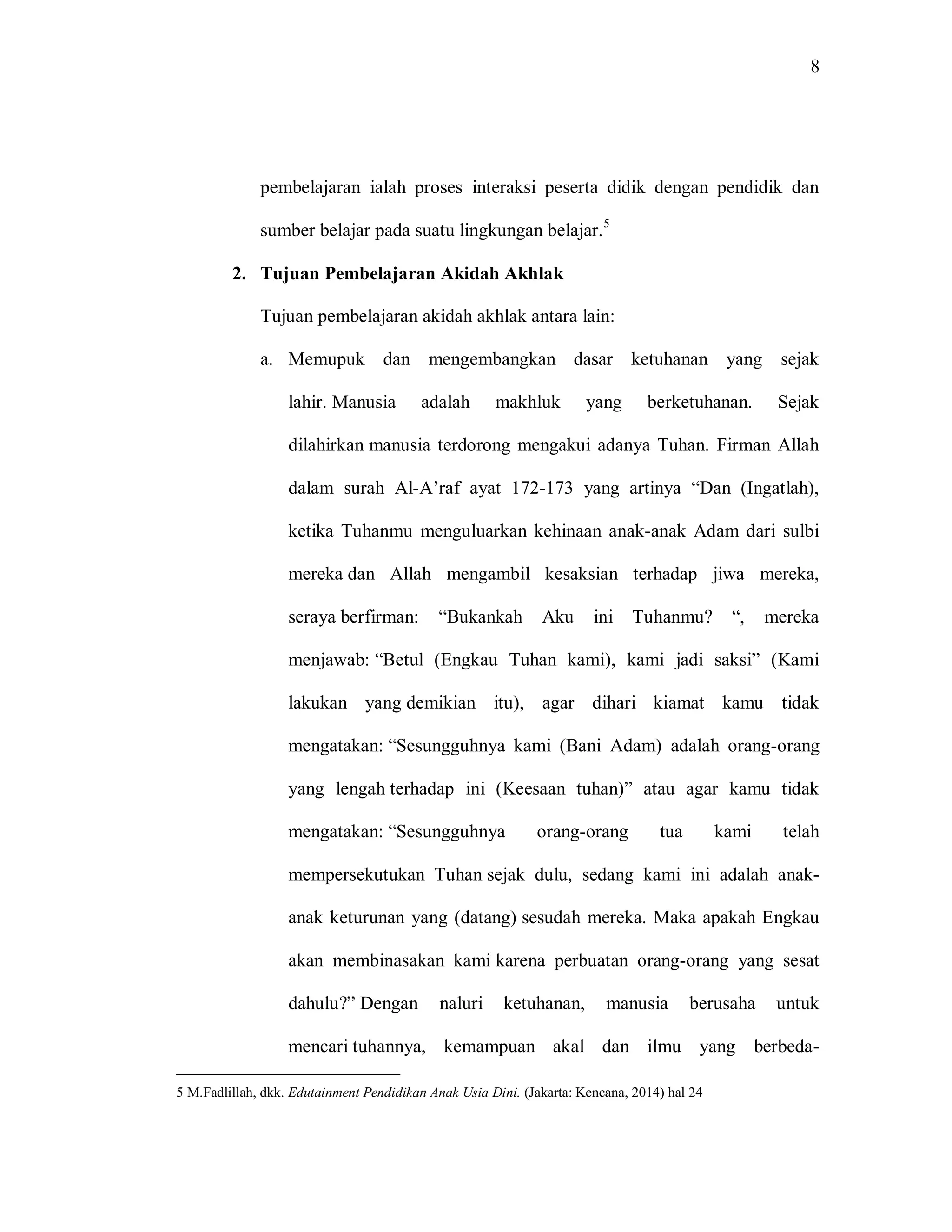 8 
pembelajaran ialah proses interaksi peserta didik dengan pendidik dan sumber belajar pada suatu lingkungan belajar.5 
2. Tujuan Pembelajaran Akidah Akhlak 
Tujuan pembelajaran akidah akhlak antara lain: 
a. Memupuk dan mengembangkan dasar ketuhanan yang sejak lahir. Manusia adalah makhluk yang berketuhanan. Sejak dilahirkan manusia terdorong mengakui adanya Tuhan. Firman Allah dalam surah Al-A‟raf ayat 172-173 yang artinya “Dan (Ingatlah), ketika Tuhanmu menguluarkan kehinaan anak-anak Adam dari sulbi mereka dan Allah mengambil kesaksian terhadap jiwa mereka, seraya berfirman: “Bukankah Aku ini Tuhanmu? “, mereka menjawab: “Betul (Engkau Tuhan kami), kami jadi saksi” (Kami lakukan yang demikian itu), agar dihari kiamat kamu tidak mengatakan: “Sesungguhnya kami (Bani Adam) adalah orang-orang yang lengah terhadap ini (Keesaan tuhan)” atau agar kamu tidak mengatakan: “Sesungguhnya orang-orang tua kami telah mempersekutukan Tuhan sejak dulu, sedang kami ini adalah anak- anak keturunan yang (datang) sesudah mereka. Maka apakah Engkau akan membinasakan kami karena perbuatan orang-orang yang sesat dahulu?” Dengan naluri ketuhanan, manusia berusaha untuk mencari tuhannya, kemampuan akal dan ilmu yang berbeda- 
5 M.Fadlillah, dkk. Edutainment Pendidikan Anak Usia Dini. (Jakarta: Kencana, 2014) hal 24  