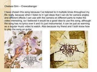 Chelsea Grin – Crewcabanger 
I have chosen this song because I’ve listened to it multiple times throughout my 
life really, because when I listen to it I get ideas that I can do for camera angles 
and different effects I can use with the camera on different parts to make the 
video interesting, so I believed it would be a good idea to use this song, although 
the song has no lyrics over it and it’s just instrumental, it can be just as warming 
as a regular music video to watch. Also because my friend and I both know how 
to play the song on guitar. 
 