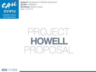 Computer Science  
and Engineering
PROJECT 
HOWELL
PROPOSAL
Subject: Development of Mobile Application 
Std No.: 20060957 
Std Name: Ikwhan Chang 
Date: 11/07/14
 