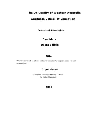 The University of Western Australia 
Graduate School of Education 
1 
Doctor of Education 
Candidate 
Debra Shilkin 
Title 
Why we suspend: teachers’ and administrators’ perspectives on student 
suspensions 
Supervisors 
Associate Professor Marnie O’Neill 
Dr Elaine Chapman 
2005 
 
