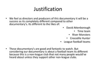 Justification 
• We feel as directors and producers of this documentary it will be a 
success as its completely different compared to other 
documentary's. Its different to the likes of: 
• David Attenborough 
• Time team 
• River Monsters 
• Crocodile Hunter 
• League football teams 
• These documentary’s are good and fantastic to watch. But 
considering our documentary is about a football team its different 
because this is a non-league club that not many people would’ve 
heard about unless they support other non-league clubs. 
 