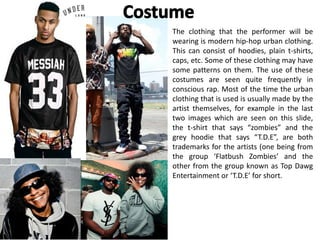 The clothing that the performer will be
wearing is modern hip-hop urban clothing.
This can consist of hoodies, plain t-shirts,
caps, etc. Some of these clothing may have
some patterns on them. The use of these
costumes are seen quite frequently in
conscious rap. Most of the time the urban
clothing that is used is usually made by the
artist themselves, for example in the last
two images which are seen on this slide,
the t-shirt that says “zombies” and the
grey hoodie that says “T.D.E”, are both
trademarks for the artists (one being from
the group ‘Flatbush Zombies’ and the
other from the group known as Top Dawg
Entertainment or ‘T.D.E’ for short.
 