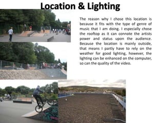 The reason why I chose this location is
because it fits with the type of genre of
music that I am doing. I especially chose
the rooftop as it can connote the artists
power and status upon the audience.
Because the location is mainly outside,
that means I partly have to rely on the
weather for good lighting, however, the
lighting can be enhanced on the computer,
so can the quality of the video.
 