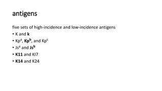 antigens
five sets of high-incidence and low-incidence antigens
• K and k
• Kpa, Kpb, and Kpc
• Jsa and Jsb
• K11 and KI7
• K14 and K24
 