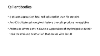 Kell antibodies
• K antigen appears on fetal red cells earlier than Rh proteins
• Anti-K facilitates phagocytosis before the cells produce hemoglobin
• Anemia is severe ; anti-K cause a suppression of erythropoiesis rather
than the immune destruction that occurs with anti-D
 