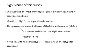 Significance of this survey
• After ABO and Rh ; most immunogenic ; most clinically significant in
transfusion medicine
• 32 antigen : high frequency and low frequency
• Glycoprotein hemolytic disease of the fetus and newborn (HDFN )
immediate and delayed hemolytic transfusion
reaction ( HTRs )
• Individuals with Knull phenotype require Knull phenotype for
transfusion
 