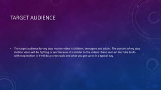 TARGET AUDIENCE
• The target audience for my stop motion video is children, teenagers and adults. The content of my stop
motion video will be fighting or war because it is similar to the videos I have seen on YouTube to do
with stop motion or I will do a street walk and what you get up to in a typical day.
 