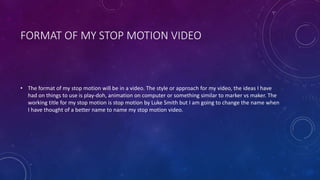 FORMAT OF MY STOP MOTION VIDEO
• The format of my stop motion will be in a video. The style or approach for my video, the ideas I have
had on things to use is play-doh, animation on computer or something similar to marker vs maker. The
working title for my stop motion is stop motion by Luke Smith but I am going to change the name when
I have thought of a better name to name my stop motion video.
 
