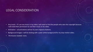 LEGAL CONSIDERATION
• Any music – if I use any music in my video I will need to find the people who own the copyright because
I will need their permission to use their music in my video.
• Animation – all animations will be my own original creations.
• Background images: I will be sticking with a plain white background for my stop motion video.
• Permission needed: none.
 