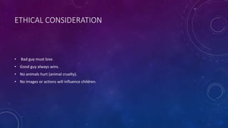 ETHICAL CONSIDERATION
• Bad guy must lose.
• Good guy always wins.
• No animals hurt (animal cruelty).
• No images or actions will influence children.
 