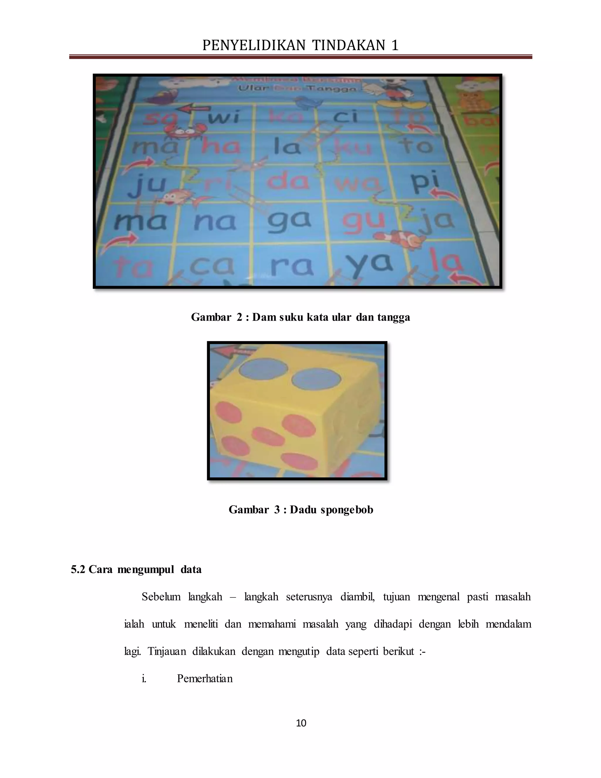 PENYELIDIKAN TINDAKAN 1
10
Gambar 2 : Dam suku kata ular dan tangga
Gambar 3 : Dadu spongebob
5.2 Cara mengumpul data
Sebelum langkah – langkah seterusnya diambil, tujuan mengenal pasti masalah
ialah untuk meneliti dan memahami masalah yang dihadapi dengan lebih mendalam
lagi. Tinjauan dilakukan dengan mengutip data seperti berikut :-
i. Pemerhatian
 