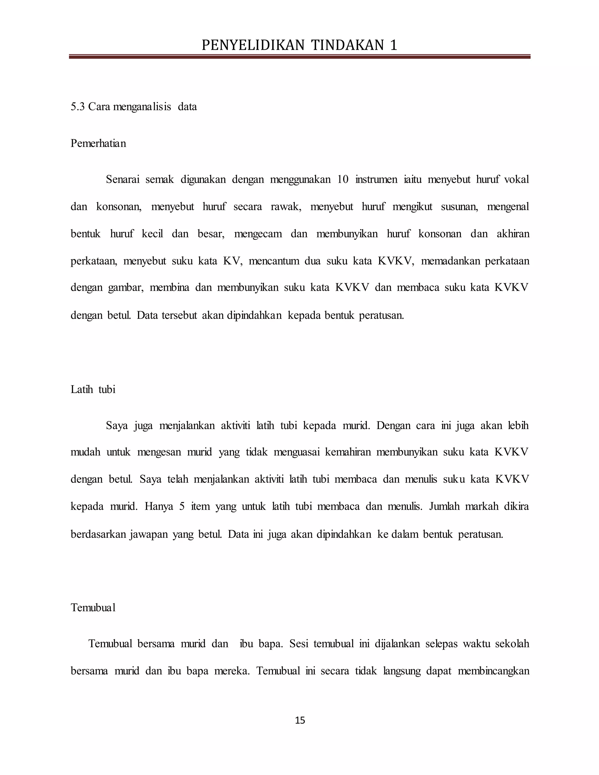 PENYELIDIKAN TINDAKAN 1
15
5.3 Cara menganalisis data
Pemerhatian
Senarai semak digunakan dengan menggunakan 10 instrumen iaitu menyebut huruf vokal
dan konsonan, menyebut huruf secara rawak, menyebut huruf mengikut susunan, mengenal
bentuk huruf kecil dan besar, mengecam dan membunyikan huruf konsonan dan akhiran
perkataan, menyebut suku kata KV, mencantum dua suku kata KVKV, memadankan perkataan
dengan gambar, membina dan membunyikan suku kata KVKV dan membaca suku kata KVKV
dengan betul. Data tersebut akan dipindahkan kepada bentuk peratusan.
Latih tubi
Saya juga menjalankan aktiviti latih tubi kepada murid. Dengan cara ini juga akan lebih
mudah untuk mengesan murid yang tidak menguasai kemahiran membunyikan suku kata KVKV
dengan betul. Saya telah menjalankan aktiviti latih tubi membaca dan menulis suku kata KVKV
kepada murid. Hanya 5 item yang untuk latih tubi membaca dan menulis. Jumlah markah dikira
berdasarkan jawapan yang betul. Data ini juga akan dipindahkan ke dalam bentuk peratusan.
Temubual
Temubual bersama murid dan ibu bapa. Sesi temubual ini dijalankan selepas waktu sekolah
bersama murid dan ibu bapa mereka. Temubual ini secara tidak langsung dapat membincangkan
 