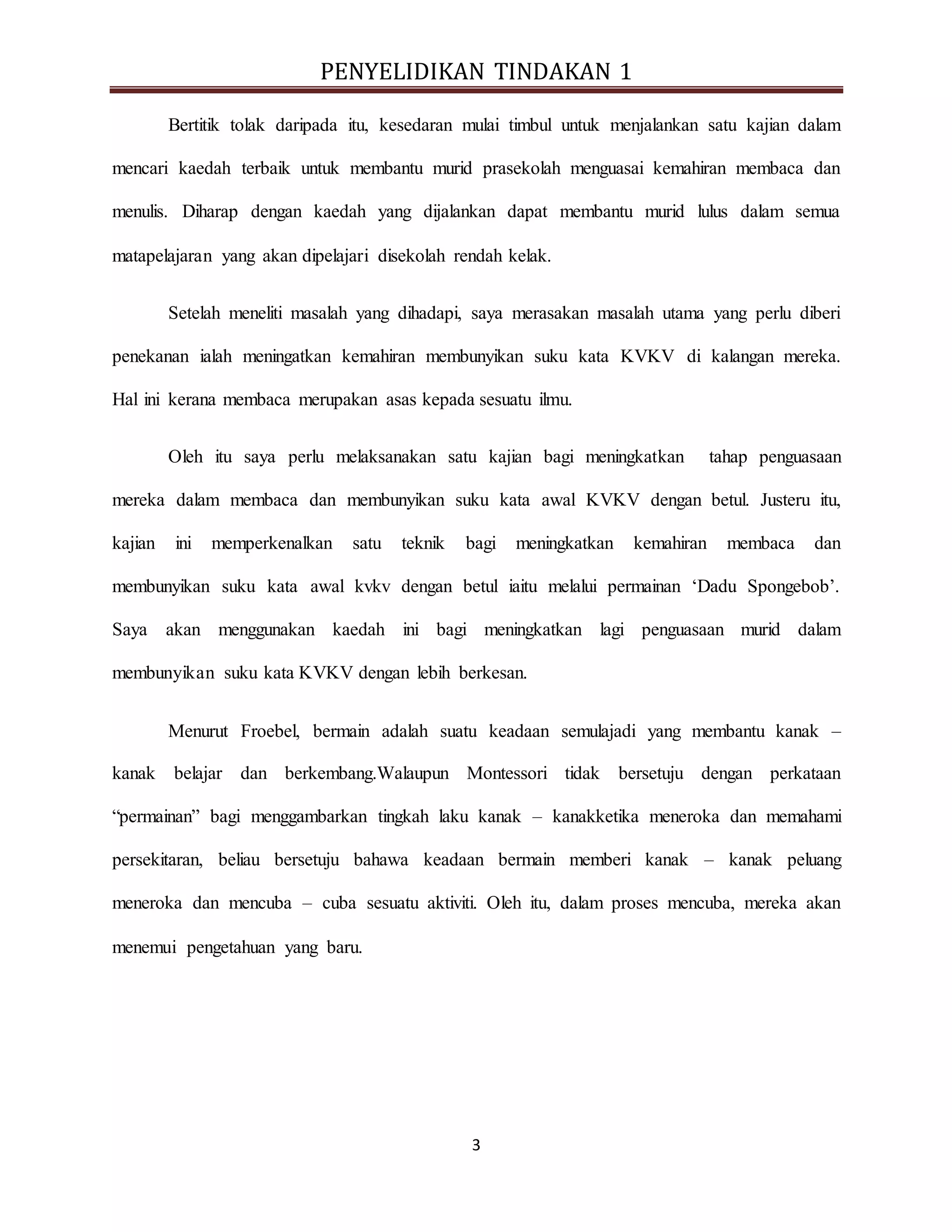 PENYELIDIKAN TINDAKAN 1
3
Bertitik tolak daripada itu, kesedaran mulai timbul untuk menjalankan satu kajian dalam
mencari kaedah terbaik untuk membantu murid prasekolah menguasai kemahiran membaca dan
menulis. Diharap dengan kaedah yang dijalankan dapat membantu murid lulus dalam semua
matapelajaran yang akan dipelajari disekolah rendah kelak.
Setelah meneliti masalah yang dihadapi, saya merasakan masalah utama yang perlu diberi
penekanan ialah meningatkan kemahiran membunyikan suku kata KVKV di kalangan mereka.
Hal ini kerana membaca merupakan asas kepada sesuatu ilmu.
Oleh itu saya perlu melaksanakan satu kajian bagi meningkatkan tahap penguasaan
mereka dalam membaca dan membunyikan suku kata awal KVKV dengan betul. Justeru itu,
kajian ini memperkenalkan satu teknik bagi meningkatkan kemahiran membaca dan
membunyikan suku kata awal kvkv dengan betul iaitu melalui permainan ‘Dadu Spongebob’.
Saya akan menggunakan kaedah ini bagi meningkatkan lagi penguasaan murid dalam
membunyikan suku kata KVKV dengan lebih berkesan.
Menurut Froebel, bermain adalah suatu keadaan semulajadi yang membantu kanak –
kanak belajar dan berkembang.Walaupun Montessori tidak bersetuju dengan perkataan
“permainan” bagi menggambarkan tingkah laku kanak – kanakketika meneroka dan memahami
persekitaran, beliau bersetuju bahawa keadaan bermain memberi kanak – kanak peluang
meneroka dan mencuba – cuba sesuatu aktiviti. Oleh itu, dalam proses mencuba, mereka akan
menemui pengetahuan yang baru.
 