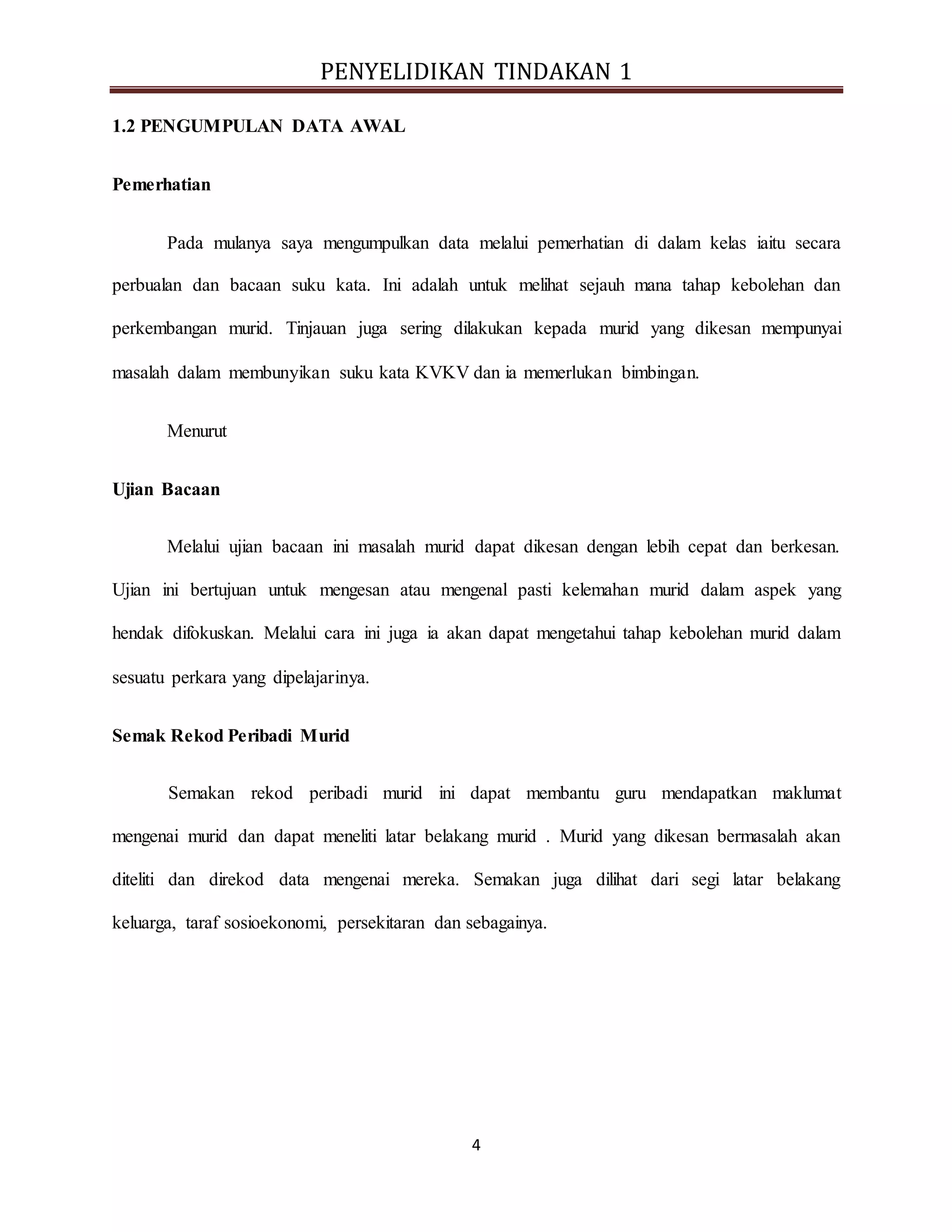 PENYELIDIKAN TINDAKAN 1
4
1.2 PENGUMPULAN DATA AWAL
Pemerhatian
Pada mulanya saya mengumpulkan data melalui pemerhatian di dalam kelas iaitu secara
perbualan dan bacaan suku kata. Ini adalah untuk melihat sejauh mana tahap kebolehan dan
perkembangan murid. Tinjauan juga sering dilakukan kepada murid yang dikesan mempunyai
masalah dalam membunyikan suku kata KVKV dan ia memerlukan bimbingan.
Menurut
Ujian Bacaan
Melalui ujian bacaan ini masalah murid dapat dikesan dengan lebih cepat dan berkesan.
Ujian ini bertujuan untuk mengesan atau mengenal pasti kelemahan murid dalam aspek yang
hendak difokuskan. Melalui cara ini juga ia akan dapat mengetahui tahap kebolehan murid dalam
sesuatu perkara yang dipelajarinya.
Semak Rekod Peribadi Murid
Semakan rekod peribadi murid ini dapat membantu guru mendapatkan maklumat
mengenai murid dan dapat meneliti latar belakang murid . Murid yang dikesan bermasalah akan
diteliti dan direkod data mengenai mereka. Semakan juga dilihat dari segi latar belakang
keluarga, taraf sosioekonomi, persekitaran dan sebagainya.
 