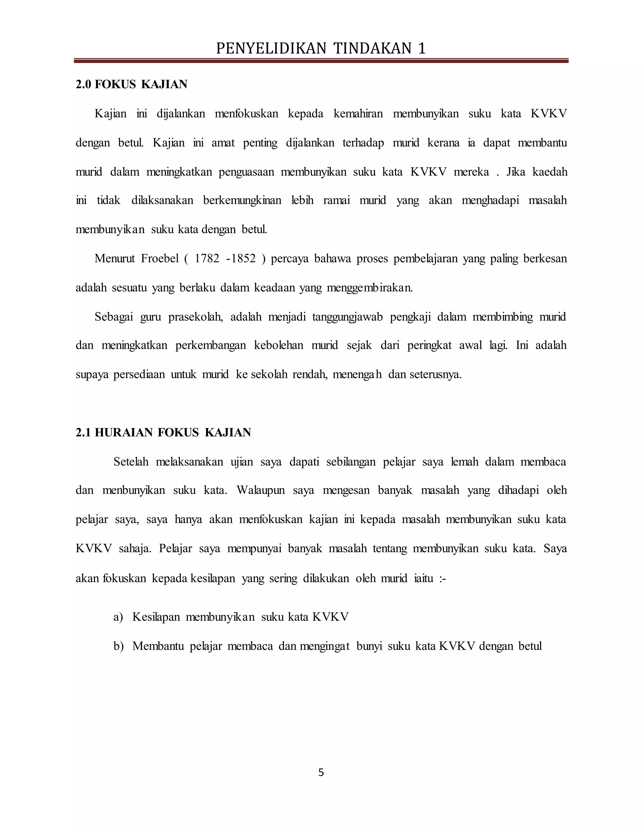 PENYELIDIKAN TINDAKAN 1
5
2.0 FOKUS KAJIAN
Kajian ini dijalankan menfokuskan kepada kemahiran membunyikan suku kata KVKV
dengan betul. Kajian ini amat penting dijalankan terhadap murid kerana ia dapat membantu
murid dalam meningkatkan penguasaan membunyikan suku kata KVKV mereka . Jika kaedah
ini tidak dilaksanakan berkemungkinan lebih ramai murid yang akan menghadapi masalah
membunyikan suku kata dengan betul.
Menurut Froebel ( 1782 -1852 ) percaya bahawa proses pembelajaran yang paling berkesan
adalah sesuatu yang berlaku dalam keadaan yang menggembirakan.
Sebagai guru prasekolah, adalah menjadi tanggungjawab pengkaji dalam membimbing murid
dan meningkatkan perkembangan kebolehan murid sejak dari peringkat awal lagi. Ini adalah
supaya persediaan untuk murid ke sekolah rendah, menengah dan seterusnya.
2.1 HURAIAN FOKUS KAJIAN
Setelah melaksanakan ujian saya dapati sebilangan pelajar saya lemah dalam membaca
dan menbunyikan suku kata. Walaupun saya mengesan banyak masalah yang dihadapi oleh
pelajar saya, saya hanya akan menfokuskan kajian ini kepada masalah membunyikan suku kata
KVKV sahaja. Pelajar saya mempunyai banyak masalah tentang membunyikan suku kata. Saya
akan fokuskan kepada kesilapan yang sering dilakukan oleh murid iaitu :-
a) Kesilapan membunyikan suku kata KVKV
b) Membantu pelajar membaca dan mengingat bunyi suku kata KVKV dengan betul
 