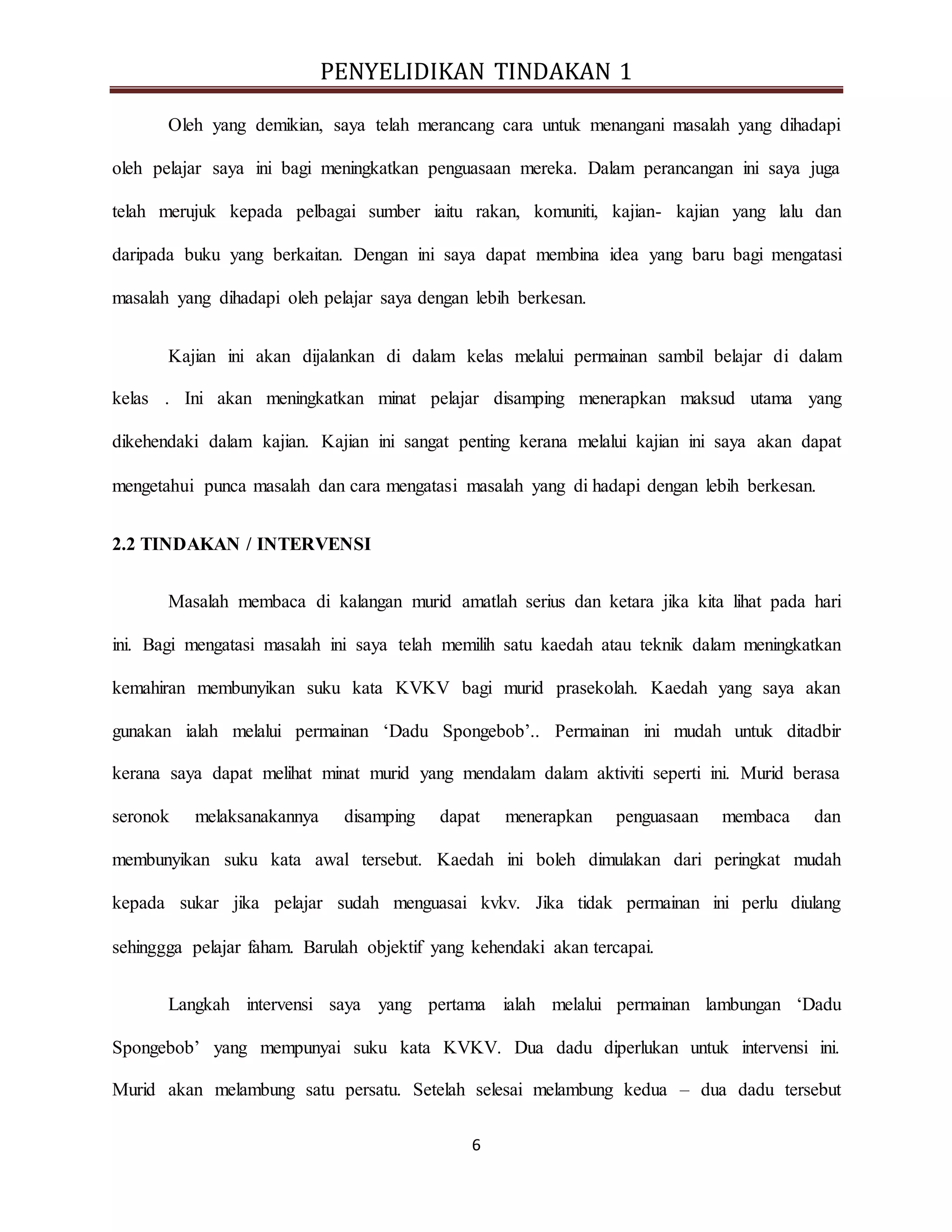 PENYELIDIKAN TINDAKAN 1
6
Oleh yang demikian, saya telah merancang cara untuk menangani masalah yang dihadapi
oleh pelajar saya ini bagi meningkatkan penguasaan mereka. Dalam perancangan ini saya juga
telah merujuk kepada pelbagai sumber iaitu rakan, komuniti, kajian- kajian yang lalu dan
daripada buku yang berkaitan. Dengan ini saya dapat membina idea yang baru bagi mengatasi
masalah yang dihadapi oleh pelajar saya dengan lebih berkesan.
Kajian ini akan dijalankan di dalam kelas melalui permainan sambil belajar di dalam
kelas . Ini akan meningkatkan minat pelajar disamping menerapkan maksud utama yang
dikehendaki dalam kajian. Kajian ini sangat penting kerana melalui kajian ini saya akan dapat
mengetahui punca masalah dan cara mengatasi masalah yang di hadapi dengan lebih berkesan.
2.2 TINDAKAN / INTERVENSI
Masalah membaca di kalangan murid amatlah serius dan ketara jika kita lihat pada hari
ini. Bagi mengatasi masalah ini saya telah memilih satu kaedah atau teknik dalam meningkatkan
kemahiran membunyikan suku kata KVKV bagi murid prasekolah. Kaedah yang saya akan
gunakan ialah melalui permainan ‘Dadu Spongebob’.. Permainan ini mudah untuk ditadbir
kerana saya dapat melihat minat murid yang mendalam dalam aktiviti seperti ini. Murid berasa
seronok melaksanakannya disamping dapat menerapkan penguasaan membaca dan
membunyikan suku kata awal tersebut. Kaedah ini boleh dimulakan dari peringkat mudah
kepada sukar jika pelajar sudah menguasai kvkv. Jika tidak permainan ini perlu diulang
sehinggga pelajar faham. Barulah objektif yang kehendaki akan tercapai.
Langkah intervensi saya yang pertama ialah melalui permainan lambungan ‘Dadu
Spongebob’ yang mempunyai suku kata KVKV. Dua dadu diperlukan untuk intervensi ini.
Murid akan melambung satu persatu. Setelah selesai melambung kedua – dua dadu tersebut
 