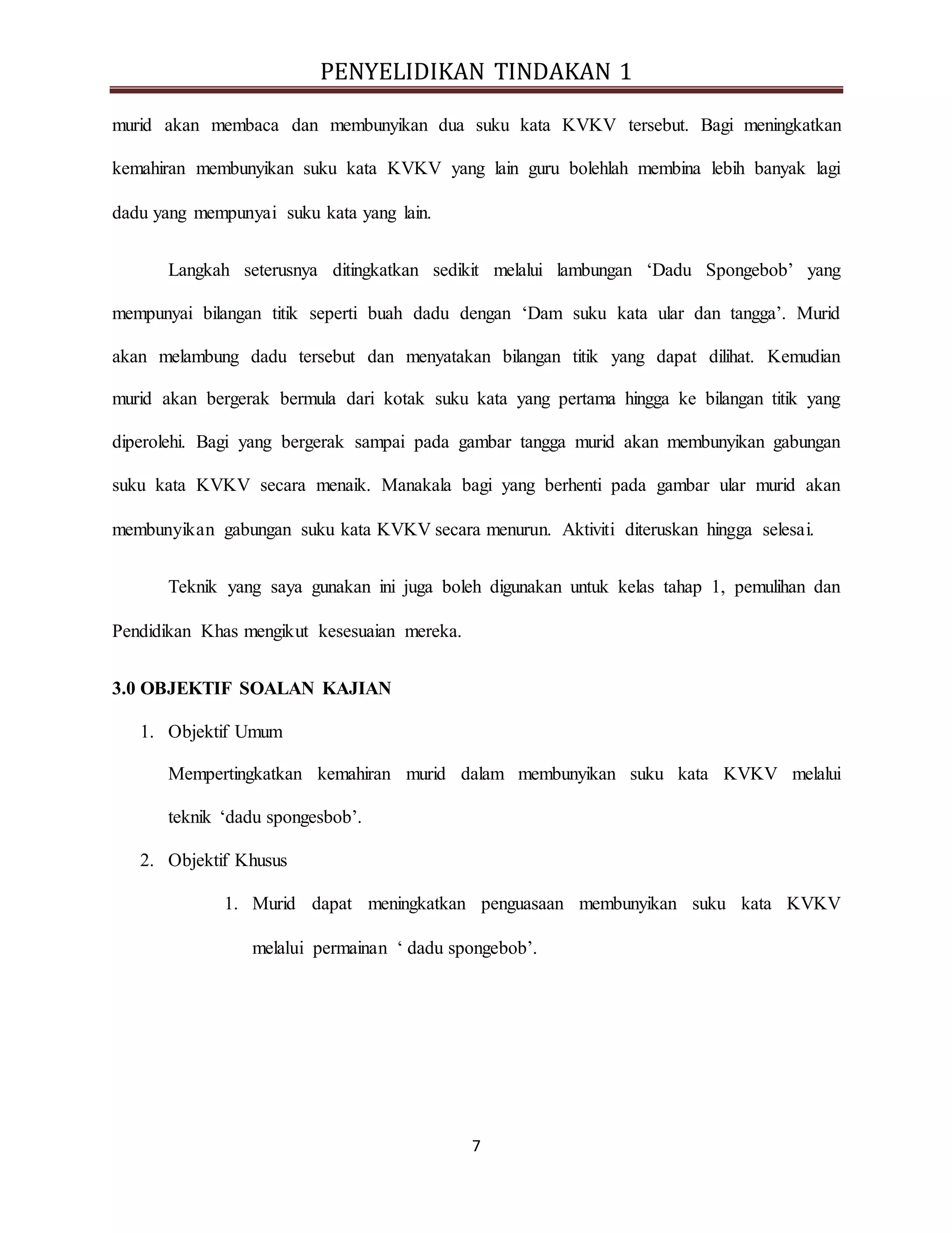PENYELIDIKAN TINDAKAN 1
7
murid akan membaca dan membunyikan dua suku kata KVKV tersebut. Bagi meningkatkan
kemahiran membunyikan suku kata KVKV yang lain guru bolehlah membina lebih banyak lagi
dadu yang mempunyai suku kata yang lain.
Langkah seterusnya ditingkatkan sedikit melalui lambungan ‘Dadu Spongebob’ yang
mempunyai bilangan titik seperti buah dadu dengan ‘Dam suku kata ular dan tangga’. Murid
akan melambung dadu tersebut dan menyatakan bilangan titik yang dapat dilihat. Kemudian
murid akan bergerak bermula dari kotak suku kata yang pertama hingga ke bilangan titik yang
diperolehi. Bagi yang bergerak sampai pada gambar tangga murid akan membunyikan gabungan
suku kata KVKV secara menaik. Manakala bagi yang berhenti pada gambar ular murid akan
membunyikan gabungan suku kata KVKV secara menurun. Aktiviti diteruskan hingga selesai.
Teknik yang saya gunakan ini juga boleh digunakan untuk kelas tahap 1, pemulihan dan
Pendidikan Khas mengikut kesesuaian mereka.
3.0 OBJEKTIF SOALAN KAJIAN
1. Objektif Umum
Mempertingkatkan kemahiran murid dalam membunyikan suku kata KVKV melalui
teknik ‘dadu spongesbob’.
2. Objektif Khusus
1. Murid dapat meningkatkan penguasaan membunyikan suku kata KVKV
melalui permainan ‘ dadu spongebob’.
 