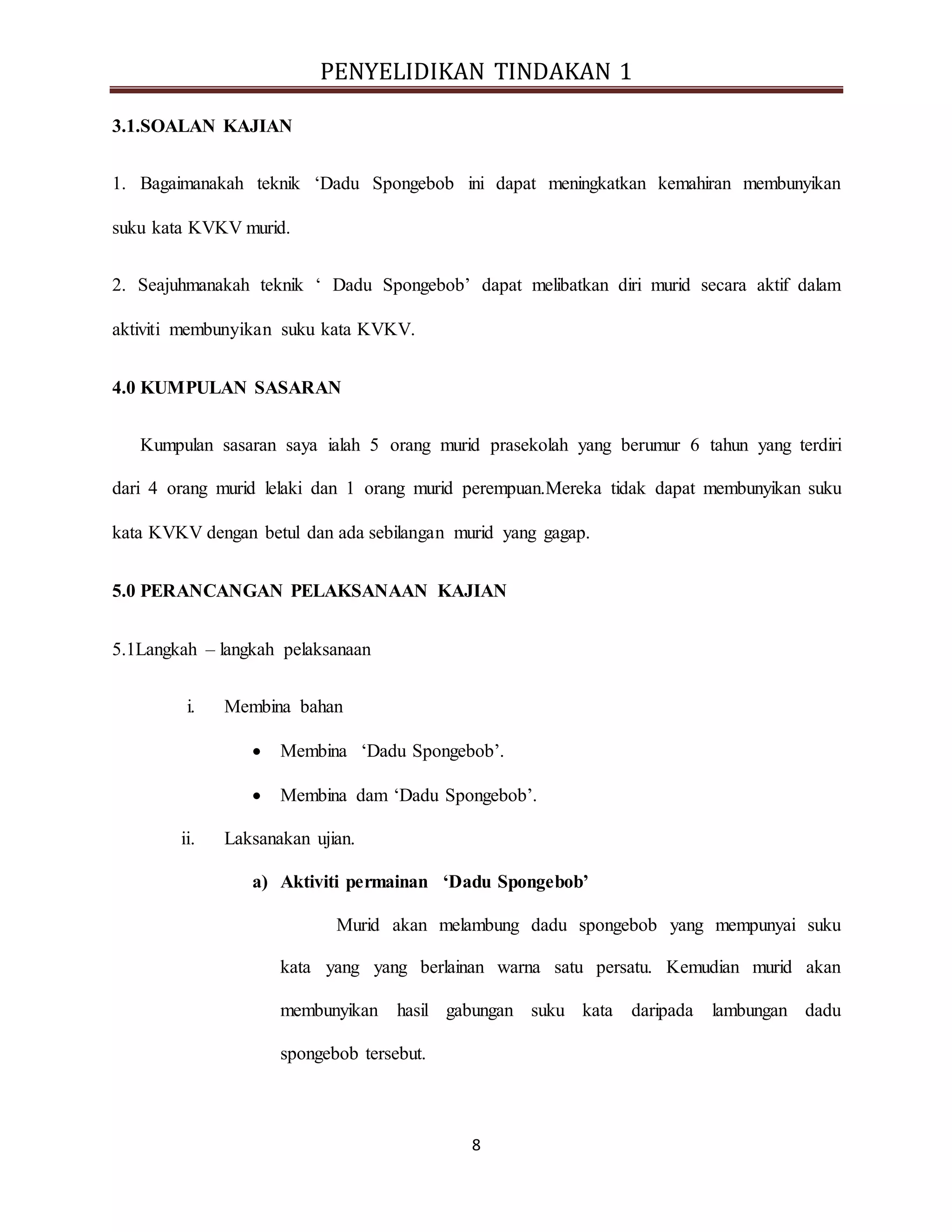 PENYELIDIKAN TINDAKAN 1
8
3.1.SOALAN KAJIAN
1. Bagaimanakah teknik ‘Dadu Spongebob ini dapat meningkatkan kemahiran membunyikan
suku kata KVKV murid.
2. Seajuhmanakah teknik ‘ Dadu Spongebob’ dapat melibatkan diri murid secara aktif dalam
aktiviti membunyikan suku kata KVKV.
4.0 KUMPULAN SASARAN
Kumpulan sasaran saya ialah 5 orang murid prasekolah yang berumur 6 tahun yang terdiri
dari 4 orang murid lelaki dan 1 orang murid perempuan.Mereka tidak dapat membunyikan suku
kata KVKV dengan betul dan ada sebilangan murid yang gagap.
5.0 PERANCANGAN PELAKSANAAN KAJIAN
5.1Langkah – langkah pelaksanaan
i. Membina bahan
 Membina ‘Dadu Spongebob’.
 Membina dam ‘Dadu Spongebob’.
ii. Laksanakan ujian.
a) Aktiviti permainan ‘Dadu Spongebob’
Murid akan melambung dadu spongebob yang mempunyai suku
kata yang yang berlainan warna satu persatu. Kemudian murid akan
membunyikan hasil gabungan suku kata daripada lambungan dadu
spongebob tersebut.
 