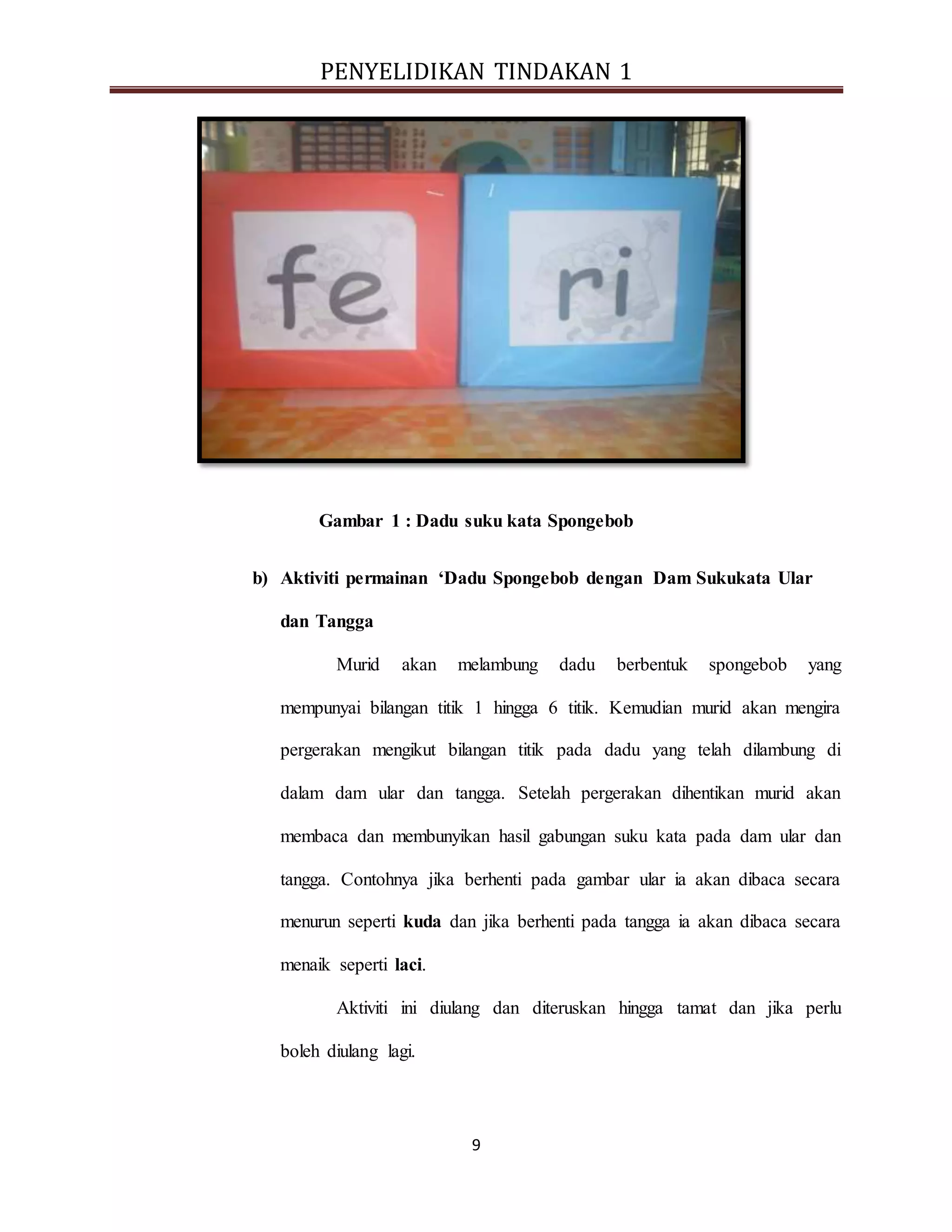 PENYELIDIKAN TINDAKAN 1
9
Gambar 1 : Dadu suku kata Spongebob
b) Aktiviti permainan ‘Dadu Spongebob dengan Dam Sukukata Ular
dan Tangga
Murid akan melambung dadu berbentuk spongebob yang
mempunyai bilangan titik 1 hingga 6 titik. Kemudian murid akan mengira
pergerakan mengikut bilangan titik pada dadu yang telah dilambung di
dalam dam ular dan tangga. Setelah pergerakan dihentikan murid akan
membaca dan membunyikan hasil gabungan suku kata pada dam ular dan
tangga. Contohnya jika berhenti pada gambar ular ia akan dibaca secara
menurun seperti kuda dan jika berhenti pada tangga ia akan dibaca secara
menaik seperti laci.
Aktiviti ini diulang dan diteruskan hingga tamat dan jika perlu
boleh diulang lagi.
 