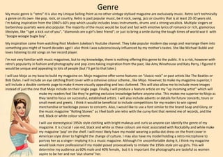 Genre
My music genre is “retro” It is also my Unique Selling Point as no other vintage stylised magazine are exclusively music. Retro isn't technically
a genre on its own- like pop, rock, or country. Retro is past popular music, be it rock, swing, jazz or country that is at least 20-30 years old.
I'm taking inspiration from the 1940's-60's pop which usually includes brass instruments, drums and a strong vocalists. Multiple singers or
barbershop quartets were also popular. The majority of the music would be loud and fast with emotive lyrics of romance or rich, glamorous
lifestyles, like "I get a kick out of you", "diamonds are a girl's best friend"; or just to bring a smile during the tough times of world war II with
"boogie woogie bugle boy".
My inspiration came from watching Post Modern Jukebox’s Youtube channel. They take popular modern day songs and rearrange them into
something you might of heard decades ago! I also think I was subconsciously influenced by my mother’s tastes. She like Michael Bublé and
loves listening to old songs on her record player.
I’m not very familiar with music magazines, but to my knowledge, there is nothing offering this genre to the public. It is a risk, however with
retro’s popularity in fashion and photography and pop icons taking inspiration from the past, like Amy Winehouse and Katy Perry, I figured it
would be unique and appealing to lots of people (but I’ll get to that later.)
I will use Mojo as my base to build my magazine on. Mojo magazine offer some features on “classic rock” or past artists like The Beatles or
Bob Dylan. I will include an eye catching front cover with a cohesive colour scheme , like Mojo. However, to make my magazine superior, I
will include a double contents page to make it more visually appealing and less cluttered. This will also allow me to include more images
instead of just the one that Mojo include on their single page. Finally, I will produce a feature article on my “up incoming artist” which will
make my readers feel like they’re getting exclusive knowledge before anyone else. This makes me superior to Mojo as
they tend to focus on successful, established artists. I will also include adverts or details for future concerts, tours or
small meet and greets. I think it would be beneficial to include competitions for my readers to win signed
merchandise or backstage passes to concerts. Also, I would like to use a font similar to the brand Soap and Glory, or
the music magazine “Rolling Stones” as I feel both are retro with the curvy font that remind me of records, and the
red, black or white colour scheme.
I will use stereotypical 1950s style clothing with bright makeup and curls so anyone can identify the genre of my
magazine. It is crucial I use red, black and white as these colours are most associated with Rockabilly and while make
my magazine ‘pop’ on the shelf. I will most likely have my model wearing a polka dot dress on the front cover in
American style diner to highlight the change of culture. I may also have my model holding a retro microphone to
portray her as a singer- implying it is a music magazine. Although I’m uncomfortable doing it, I think my magazine
would look more professional if my model posed provocatively to imitate the 1950s style pin up girls. This will
determine my audience as 60% male and 40% female, but it is important the photographs are tasteful so women
aspire to be her and not ‘slut-shame’ her.
 