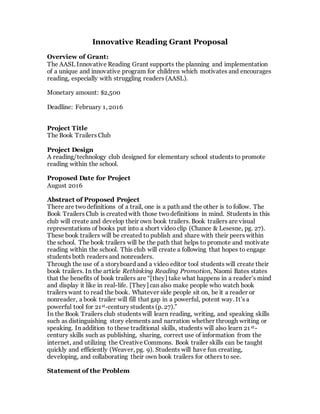 Innovative Reading Grant Proposal
Overview of Grant:
The AASL Innovative Reading Grant supports the planning and implementation
of a unique and innovative program for children which motivates and encourages
reading, especially with struggling readers (AASL).
Monetary amount: $2,500
Deadline: February 1, 2016
Project Title
The Book Trailers Club
Project Design
A reading/technology club designed for elementary school students to promote
reading within the school.
Proposed Date for Project
August 2016
Abstract of Proposed Project
There are two definitions of a trail, one is a path and the other is to follow. The
Book Trailers Club is created with those twodefinitions in mind. Students in this
club will create and develop their own book trailers. Book trailers are visual
representations of books put into a short video clip (Chance & Lesesne, pg. 27).
These book trailers will be created to publish and share with their peers within
the school. The book trailers will be the path that helps to promote and motivate
reading within the school. This club will create a following that hopes to engage
students both readers and nonreaders.
Through the use of a storyboard and a video editor tool students will create their
book trailers. In the article Rethinking Reading Promotion, Naomi Bates states
that the benefits of book trailers are “[they] take what happens in a reader’s mind
and display it like in real-life. [They] can also make people who watch book
trailers want to read the book. Whatever side people sit on, be it a reader or
nonreader, a book trailer will fill that gap in a powerful, potent way. It’s a
powerful tool for 21st-century students (p. 27).”
In the Book Trailers club students will learn reading, writing, and speaking skills
such as distinguishing story elements and narration whether through writing or
speaking. In addition to these traditional skills, students will also learn 21st-
century skills such as publishing, sharing, correct use of information from the
internet, and utilizing the Creative Commons. Book trailer skills can be taught
quickly and efficiently (Weaver, pg. 9). Students will have fun creating,
developing, and collaborating their own book trailers for others to see.
Statement of the Problem
 