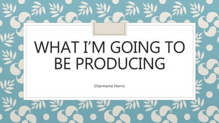 WHAT I’M GOING TO
BE PRODUCING
Charmaine Harris
 