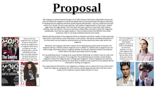Proposal
My magazine is aimed towards the ages 16-25 ABC1 because they have a disposable income and
they can afford the magazine monthly and people who are passionate about the genre Indie Rock
I'm hoping that the magazine would be aimed towards both genders. I will use a bold font and dark
colours so it stands out and is eye-catching. I will create a magazine with a Front cover, content
page and a two page spread. The front cover will have a picture of a girl with indie inspired
clothing, make-up and hair. The picture will have a faded effect, this way it shows the magazines
individuality, much like the target audience. They are determined to be different from other
costumers, they’re not easily marketed towards mass media.
I believe that the purpose of my magazine will be to entertain and inform readers of new upcoming
indie artists. There will be a artist interview or a fact profile. I will also be including information on
the fans which can be viewed as entertainment, as the fans would also have a part within the
magazine.
Moreover, the magazine will hold a mixture of fun whilst giving a great sense of honesty, the
magazine will be a monthly release magazine such as ‘MOJO’ as I believe that a magazine can not
have enough information about a magazine weekly. By having it released monthly, the audience
will be able to see about upcoming concerts and gigs.
For my publishing house, I’m going to be using ‘Anthem Publishing’ as it doesn’t have an indie rock
magazine which is the genre of my magazine. This publishing house includes a Guitar & Bass
magazine, Classic Pop magazine and a Vintage Rock magazine. These 3 magazines are similar to
mine but none of them are exactly the same which is helpful as the audience of this website will be
interested in reading my magazine.
The unique feature that will be in my magazine is a freebie such as a demo CD of one of the artists
inside the magazine, alongside this, there will be a double page spread of fans and their social
media, as the media has a great impact and part in music.
This is the magazine I
am inspired by, it is an
Indie lifestyle
magazine. It focus’ on
fashion, photography,
art and music.
However, it is not a
indie magazine that
focus’ only on music. I
like the effect of the
photo and I like the
simplicity, but it still
stands out.
These are the two
magazines that I am going
to look at closely when
creating my magazine as it
is a magazine which focus’
on all genres of music
including indie, it still has
individuality and also
match my target audience.
The bands and also the
solo artist on the front
covers release indie music.
 