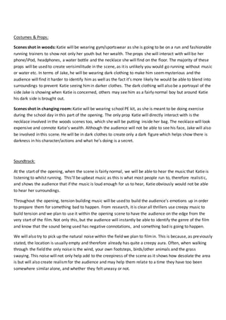 Costumes & Props:
Scenes shot in woods: Katie will be wearing gym/sportswear as she is going to be on a run and fashionable
running trainers to show not only her youth but her wealth. The props she will interact with will be her
phone/iPod, headphones, a water bottle and the necklace she will find on the floor. The majority of these
props will be used to create verisimilitude in the scene, as it is unlikely you would go running without music
or water etc. In terms of Jake, he will be wearing dark clothing to make him seemmysterious and the
audience will find it harder to identify him as well as the fact it’s more likely he would be able to blend into
surroundings to prevent Katie seeing himin darker clothes. The dark clothing will also be a portrayal of the
side Jake is showing when Katie is concerned, others may see him as a fairly normal boy but around Katie
his dark side is brought out.
Scenes shot in changing room: Katie will be wearing school PE kit, as she is meant to be doing exercise
during the school day in this part of the opening. The only prop Katie will directly interact with is the
necklace involved in the woods scenes too, which she will be putting inside her bag. The necklace will look
expensive and connote Katie’s wealth. Although the audience will not be able to see his face, Jake will also
be involved in this scene. He will be in dark clothes to create only a dark figure which helps show there is
darkness in his character/actions and what he’s doing is a secret.
Soundtrack:
At the start of the opening, when the scene is fairly normal, we will be able to hear the music that Katie is
listening to whilst running. This’ll be upbeat music as this is what most people run to, therefore realistic,
and shows the audience that if the music is loud enough for us to hear, Katie obviously would not be able
to hear her surroundings.
Throughout the opening, tension building music will be used to build the audience’s emotions up in order
to prepare them for something bad to happen. From research, it is clear all thrillers use creepy music to
build tension and we plan to use it within the opening scene to have the audience on the edge from the
very start of the film. Not only this, but the audience will instantly be able to identify the genre of the film
and know that the sound being used has negative connotations, and something bad is going to happen.
We will also try to pick up the natural noise within the field we plan to filmin. This is because, as previously
stated, the location is usually empty and therefore already has quite a creepy aura. Often, when walking
through the field the only noise is the wind, your own footsteps, birds/other animals and the grass
swaying. This noise will not only help add to the creepiness of the scene as it shows how desolate the area
is but will also create realismfor the audience and may help them relate to a time they have too been
somewhere similar alone, and whether they felt uneasy or not.
 