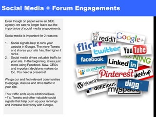 Social Media + Forum Engagements
Even though on paper we’re an SEO
agency, we can no longer leave out the
importance of social media engagements.
Social media is important for 2 reasons:
1. Social signals help to rank your
website in Google. The more Tweets
and shares your site has, the higher it
ranks
2. Social media drives valuable traffic to
your site. In the beginning, it was just
teens using Facebook. Now, CEOs
and important decisions makers do
too. You need a presence!
We go our and find relevant communities
to engage, discuss and drive traffic to
your site.
This traffic ends up in additional likes,
+1’s, Tweets and other valuable social
signals that help push up your rankings
and increase relevancy with Google.
 