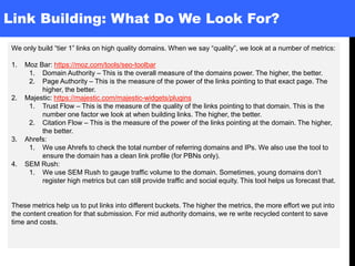 Link Building: What Do We Look For?
We only build “tier 1” links on high quality domains. When we say “quality”, we look at a number of metrics:
1. Moz Bar: https://moz.com/tools/seo-toolbar
1. Domain Authority – This is the overall measure of the domains power. The higher, the better.
2. Page Authority – This is the measure of the power of the links pointing to that exact page. The
higher, the better.
2. Majestic: https://majestic.com/majestic-widgets/plugins
1. Trust Flow – This is the measure of the quality of the links pointing to that domain. This is the
number one factor we look at when building links. The higher, the better.
2. Citation Flow – This is the measure of the power of the links pointing at the domain. The higher,
the better.
3. Ahrefs:
1. We use Ahrefs to check the total number of referring domains and IPs. We also use the tool to
ensure the domain has a clean link profile (for PBNs only).
4. SEM Rush:
1. We use SEM Rush to gauge traffic volume to the domain. Sometimes, young domains don’t
register high metrics but can still provide traffic and social equity. This tool helps us forecast that.
These metrics help us to put links into different buckets. The higher the metrics, the more effort we put into
the content creation for that submission. For mid authority domains, we re write recycled content to save
time and costs.
 