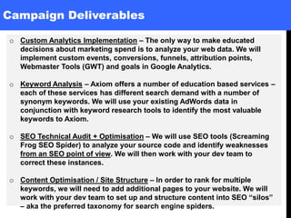 Campaign Deliverables
o Custom Analytics Implementation – The only way to make educated
decisions about marketing spend is to analyze your web data. We will
implement custom events, conversions, funnels, attribution points,
Webmaster Tools (GWT) and goals in Google Analytics.
o Keyword Analysis – Axiom offers a number of education based services –
each of these services has different search demand with a number of
synonym keywords. We will use your existing AdWords data in
conjunction with keyword research tools to identify the most valuable
keywords to Axiom.
o SEO Technical Audit + Optimisation – We will use SEO tools (Screaming
Frog SEO Spider) to analyze your source code and identify weaknesses
from an SEO point of view. We will then work with your dev team to
correct these instances.
o Content Optimisation / Site Structure – In order to rank for multiple
keywords, we will need to add additional pages to your website. We will
work with your dev team to set up and structure content into SEO “silos”
– aka the preferred taxonomy for search engine spiders.
 