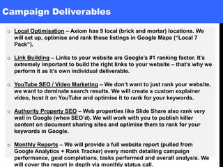 Campaign Deliverables
o Local Optimisation – Axiom has 9 local (brick and mortar) locations. We
will set up, optimise and rank these listings in Google Maps (“Local 7
Pack”).
o Link Building – Links to your website are Google’s #1 ranking factor. It’s
extremely important to build the right links to your website – that’s why we
perform it as it’s own individual deliverable.
o YouTube SEO / Video Marketing – We don’t want to just rank your website,
we want to dominate search results. We will create a custom explainer
video, host it on YouTube and optimise it to rank for your keywords.
o Authority Property SEO – Web properties like Slide Share also rank very
well in Google (when SEO’d). We will work with you to publish killer
content on document sharing sites and optimise them to rank for your
keywords in Google.
o Monthly Reports – We will provide a full website report (pulled from
Google Analytics + Rank Tracker) every month detailing campaign
performance, goal completions, tasks performed and overall analysis. We
will cover the report in depth via monthly status call.
 