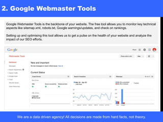 2. Google Webmaster Tools
Google Webmaster Tools is the backbone of your website. The free tool allows you to monitor key technical
aspects like sitemap.xml, robots.txt, Google warnings/updates, and check on rankings.
Setting up and optimising this tool allows us to get a pulse on the health of your website and analyze the
impact of our SEO efforts.
We are a data driven agency! All decisions are made from hard facts, not theory.
 