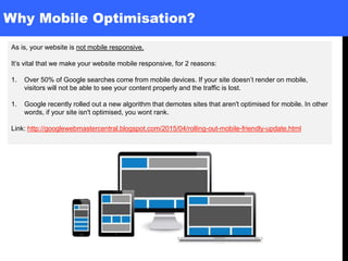 Why Mobile Optimisation?
As is, your website is not mobile responsive.
It’s vital that we make your website mobile responsive, for 2 reasons:
1. Over 50% of Google searches come from mobile devices. If your site doesn’t render on mobile,
visitors will not be able to see your content properly and the traffic is lost.
1. Google recently rolled out a new algorithm that demotes sites that aren't optimised for mobile. In other
words, if your site isn't optimised, you wont rank.
Link: http://googlewebmastercentral.blogspot.com/2015/04/rolling-out-mobile-friendly-update.html
 