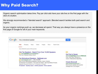 Why Paid Search?
Organic search optimisation takes time. Pay per click ads have your site live on the first page with the
click of a button.
We strongly recommended a “blended search” approach. Blended search tackles both paid search and
organic.
As your organic rankings push up, we decrease ad spend. That way you always have a presence on the
first page of Google for all of your main keywords.
 