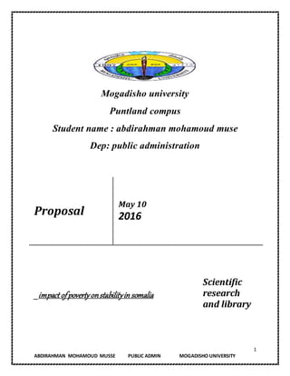 1
ABDIRAHMAN MOHAMOUD MUSSE PUBLIC ADMIN MOGADISHO UNIVERSITY
Mogadisho university
Puntland compus
Student name : abdirahman mohamoud muse
Dep: public administration
Proposal
May 10
2016
_impact ofpovertyonstabilityin somalia
Scientific
research
and library
 