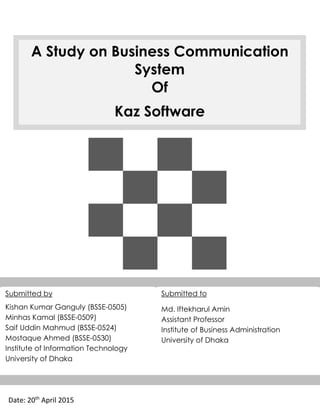 A Study on Business Communication
System
Of
Kaz Software
Date: 20th
April 2015
Submitted by
Kishan Kumar Ganguly (BSSE-0505)
Minhas Kamal (BSSE-0509)
Saif Uddin Mahmud (BSSE-0524)
Mostaque Ahmed (BSSE-0530)
Institute of Information Technology
University of Dhaka
Submitted to
Md. Iftekharul Amin
Assistant Professor
Institute of Business Administration
University of Dhaka
KAZ Software
 