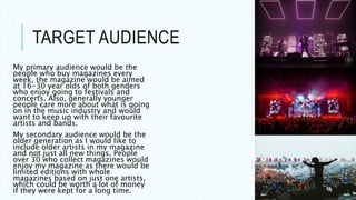 TARGET AUDIENCE
My primary audience would be the
people who buy magazines every
week, the magazine would be aimed
at 16-30 year olds of both genders
who enjoy going to festivals and
concerts. Also, generally younger
people care more about what is going
on in the music industry and would
want to keep up with their favourite
artists and bands.
My secondary audience would be the
older generation as I would like to
include older artists in my magazine
and not just all new things. People
over 30 who collect magazines would
enjoy my magazine as there would be
limited editions with whole
magazines based on just one artists,
which could be worth a lot of money
if they were kept for a long time.
 