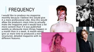 FREQUENCY
I would like to produce my magazine
monthly because I believe this would give
it a more professional vibe. Also this would
allow the producers more time to actually
make the magazine and it would have a lot
more content than if it was published
weekly as obviously more things happen in
a month than in a week. A month would
give us more time to produced a more
structured, detailed magazine with many
different features.
 