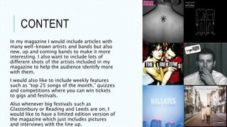 CONTENT
In my magazine I would include articles with
many well-known artists and bands but also
new, up and coming bands to make it more
interesting. I also want to include lots of
different shots of the artists included in my
magazine to help the audience identify more
with them.
I would also like to include weekly features
such as “top 25 songs of the month,” quizzes
and competitions where you can win tickets
to gigs and festivals.
Also whenever big festivals such as
Glastonbury or Reading and Leeds are on, I
would like to have a limited edition version of
the magazine which just includes pictures
and interviews with the line up.
 
