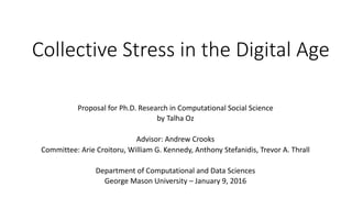 Collective	Stress	in	the	Digital	Age
Proposal	for	Ph.D.	Research	in	Computational	Social	Science
by	Talha	Oz
Advisor:	Andrew	Crooks
Committee: Arie Croitoru,	William	G.	Kennedy,	Anthony	Stefanidis,	Trevor	A.	Thrall
Department	of	Computational	and	Data	Sciences
George	Mason	University	– January	9,	2016
 